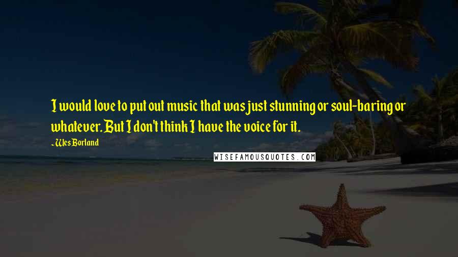 Wes Borland Quotes: I would love to put out music that was just stunning or soul-baring or whatever. But I don't think I have the voice for it.