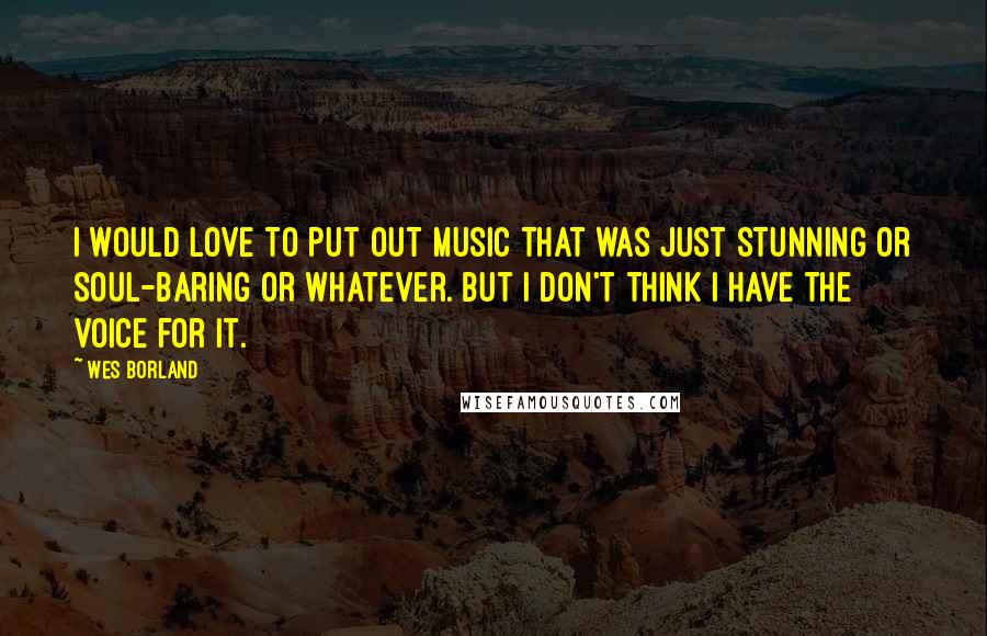 Wes Borland Quotes: I would love to put out music that was just stunning or soul-baring or whatever. But I don't think I have the voice for it.