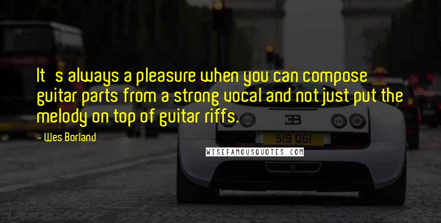 Wes Borland Quotes: It's always a pleasure when you can compose guitar parts from a strong vocal and not just put the melody on top of guitar riffs.