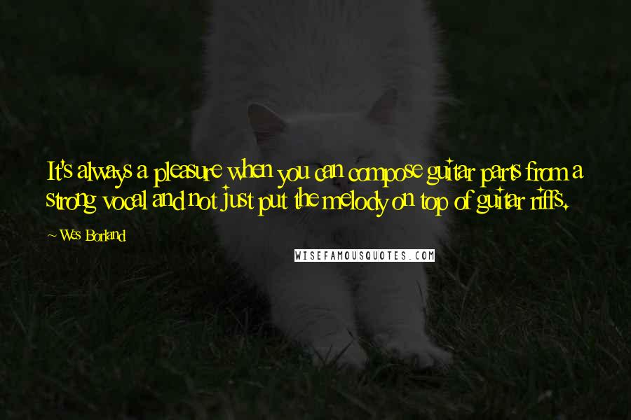 Wes Borland Quotes: It's always a pleasure when you can compose guitar parts from a strong vocal and not just put the melody on top of guitar riffs.