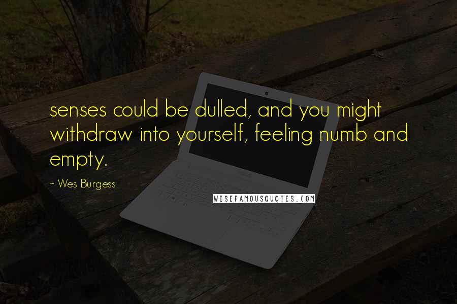 Wes Burgess Quotes: senses could be dulled, and you might withdraw into yourself, feeling numb and empty.