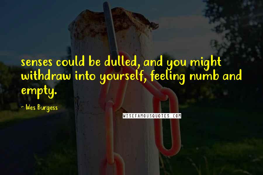 Wes Burgess Quotes: senses could be dulled, and you might withdraw into yourself, feeling numb and empty.