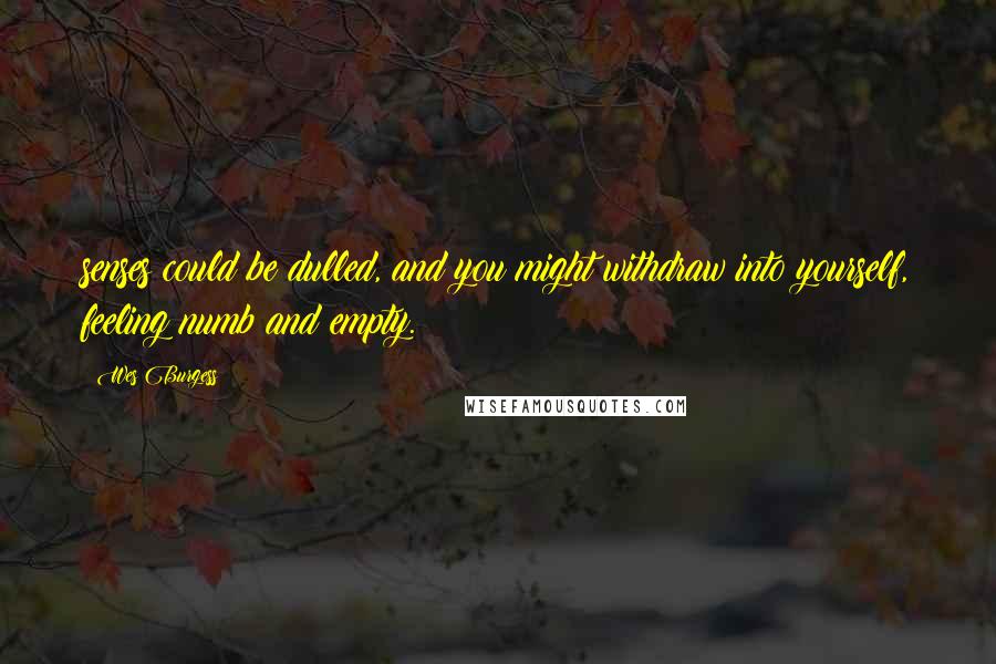 Wes Burgess Quotes: senses could be dulled, and you might withdraw into yourself, feeling numb and empty.