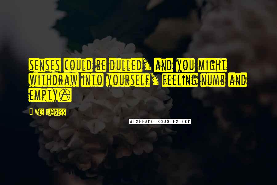 Wes Burgess Quotes: senses could be dulled, and you might withdraw into yourself, feeling numb and empty.