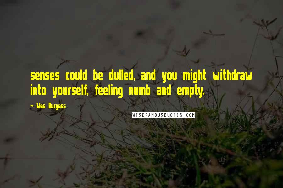 Wes Burgess Quotes: senses could be dulled, and you might withdraw into yourself, feeling numb and empty.