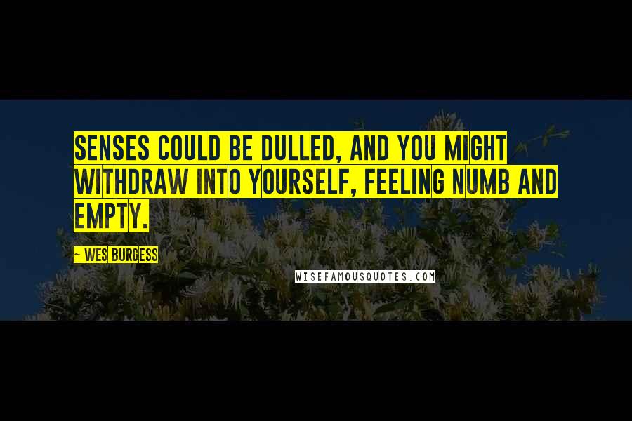 Wes Burgess Quotes: senses could be dulled, and you might withdraw into yourself, feeling numb and empty.
