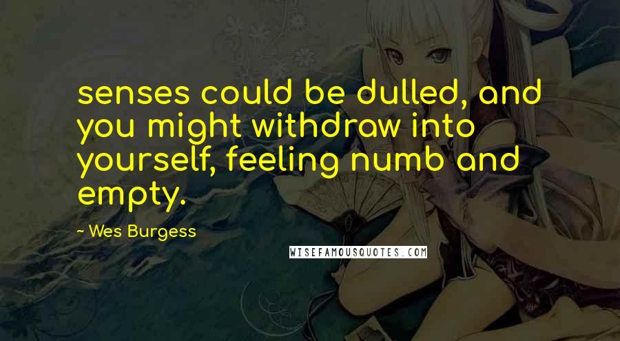 Wes Burgess Quotes: senses could be dulled, and you might withdraw into yourself, feeling numb and empty.