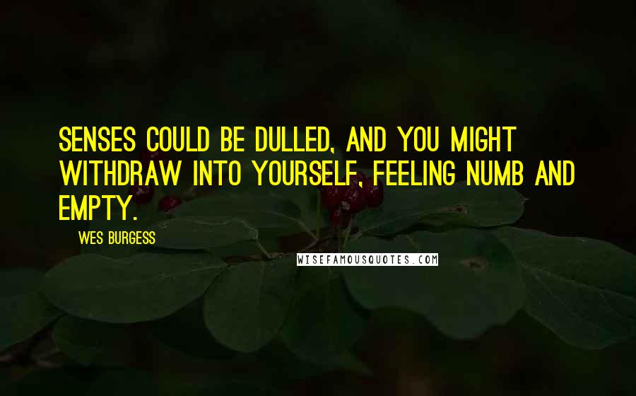 Wes Burgess Quotes: senses could be dulled, and you might withdraw into yourself, feeling numb and empty.