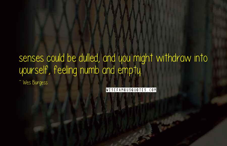 Wes Burgess Quotes: senses could be dulled, and you might withdraw into yourself, feeling numb and empty.