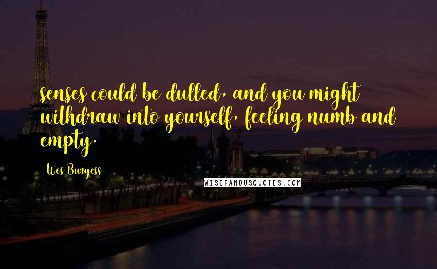 Wes Burgess Quotes: senses could be dulled, and you might withdraw into yourself, feeling numb and empty.