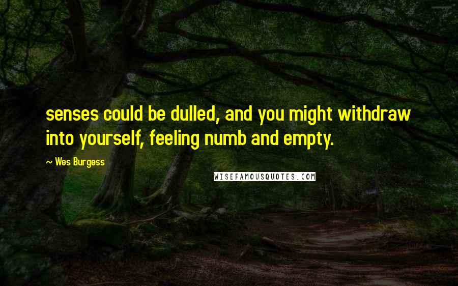 Wes Burgess Quotes: senses could be dulled, and you might withdraw into yourself, feeling numb and empty.