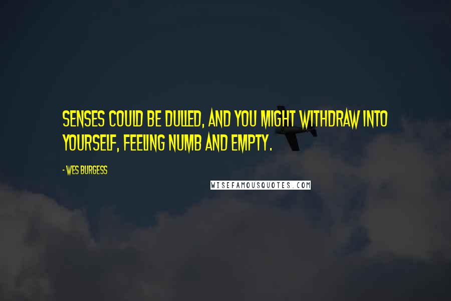 Wes Burgess Quotes: senses could be dulled, and you might withdraw into yourself, feeling numb and empty.