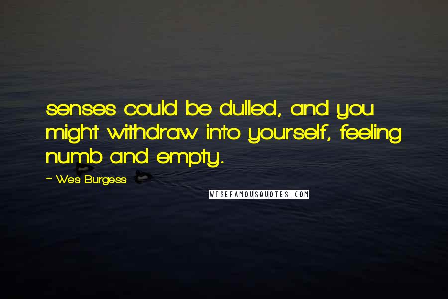 Wes Burgess Quotes: senses could be dulled, and you might withdraw into yourself, feeling numb and empty.