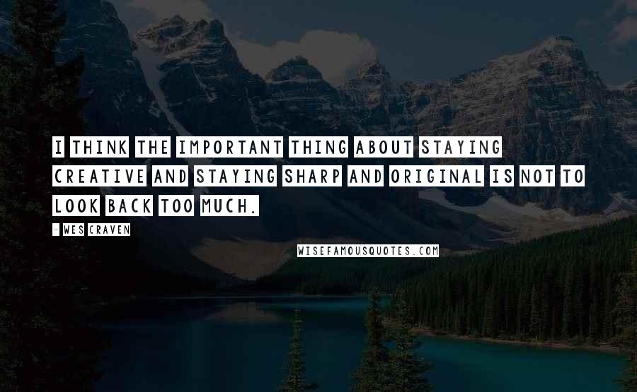 Wes Craven Quotes: I think the important thing about staying creative and staying sharp and original is not to look back too much.