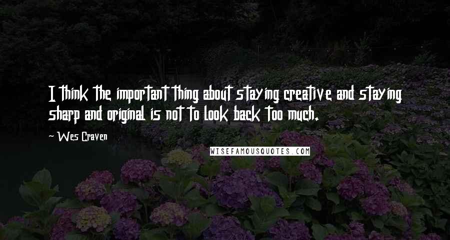 Wes Craven Quotes: I think the important thing about staying creative and staying sharp and original is not to look back too much.