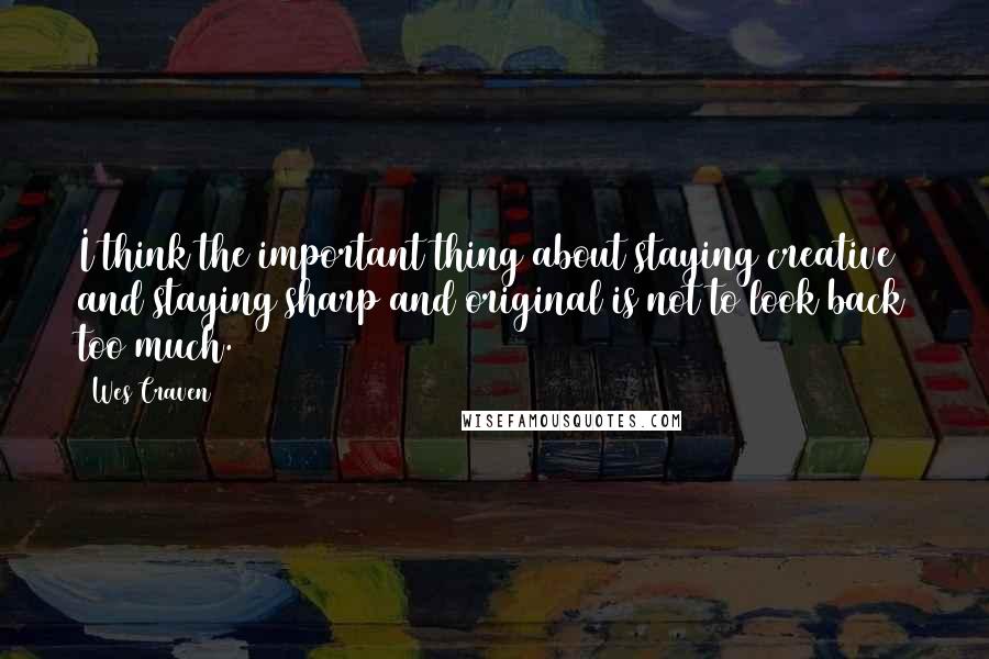 Wes Craven Quotes: I think the important thing about staying creative and staying sharp and original is not to look back too much.