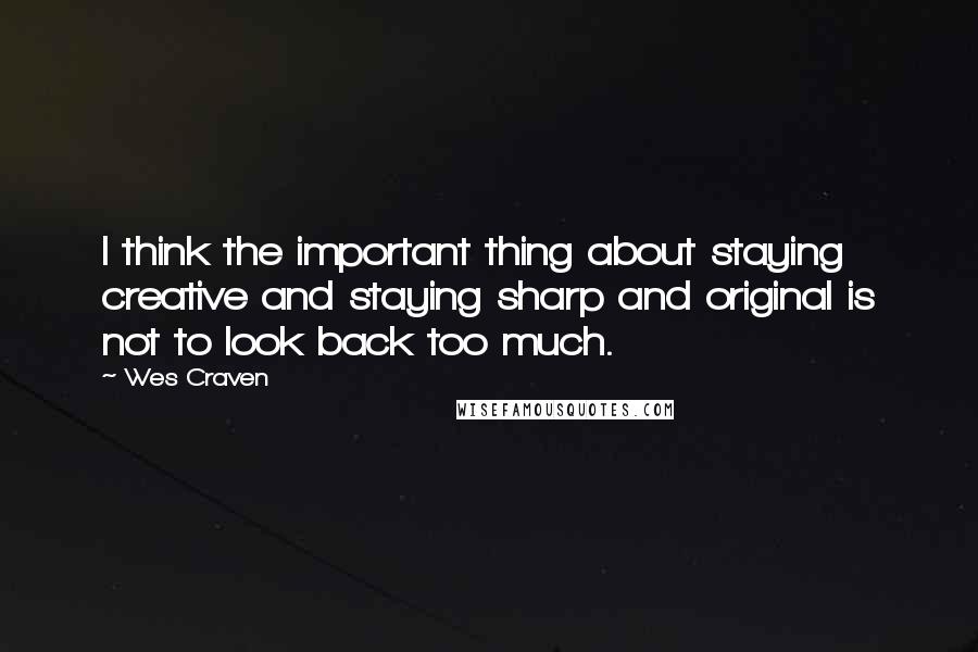 Wes Craven Quotes: I think the important thing about staying creative and staying sharp and original is not to look back too much.