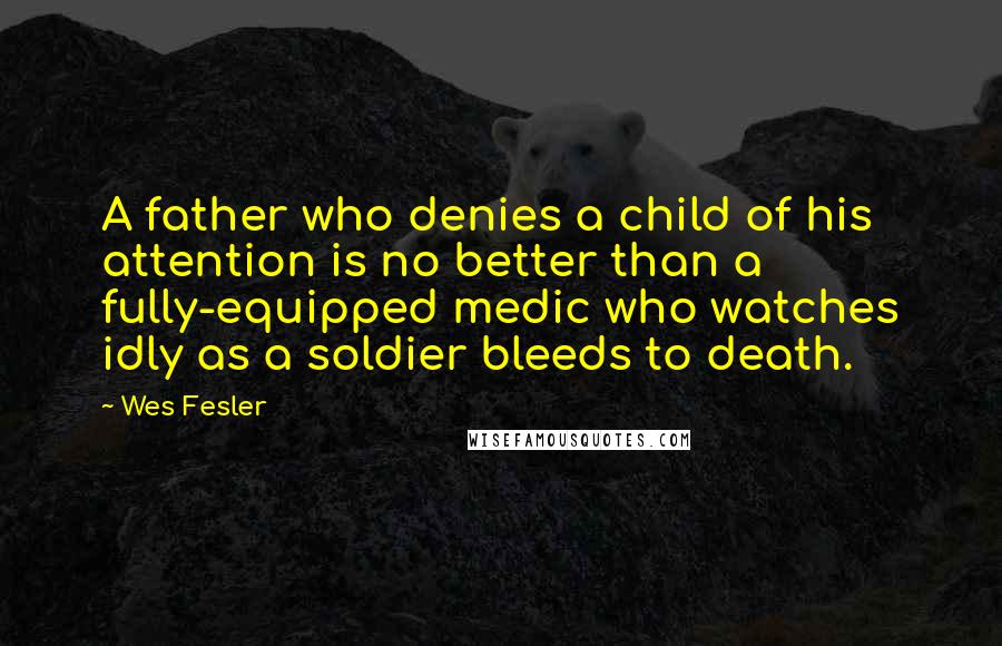 Wes Fesler Quotes: A father who denies a child of his attention is no better than a fully-equipped medic who watches idly as a soldier bleeds to death.