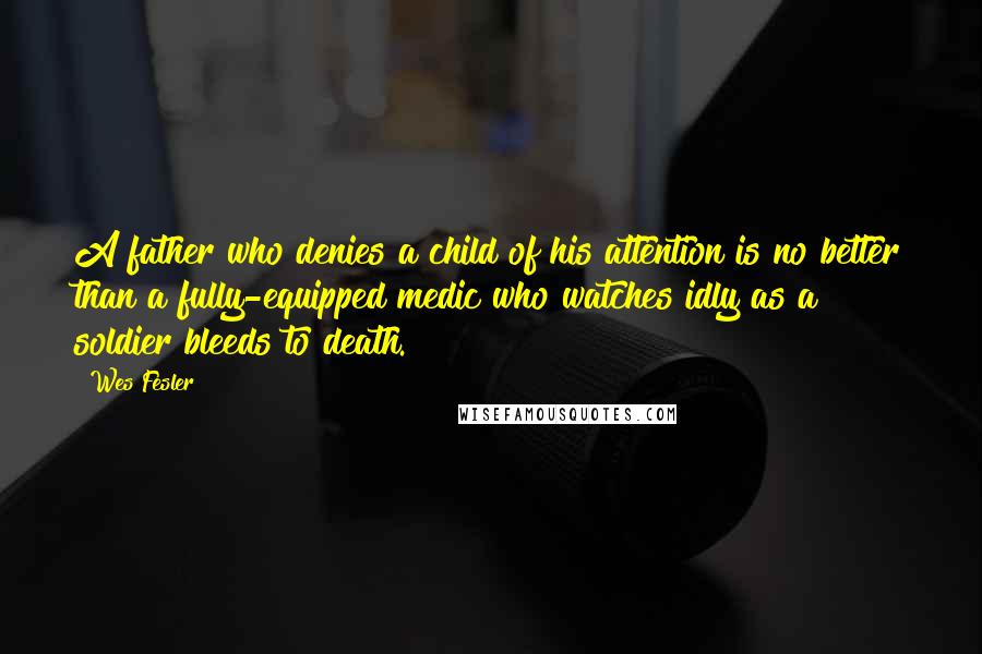 Wes Fesler Quotes: A father who denies a child of his attention is no better than a fully-equipped medic who watches idly as a soldier bleeds to death.