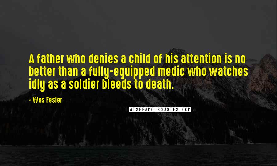 Wes Fesler Quotes: A father who denies a child of his attention is no better than a fully-equipped medic who watches idly as a soldier bleeds to death.