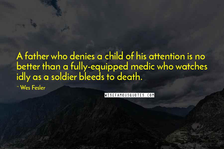 Wes Fesler Quotes: A father who denies a child of his attention is no better than a fully-equipped medic who watches idly as a soldier bleeds to death.