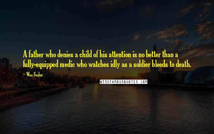 Wes Fesler Quotes: A father who denies a child of his attention is no better than a fully-equipped medic who watches idly as a soldier bleeds to death.