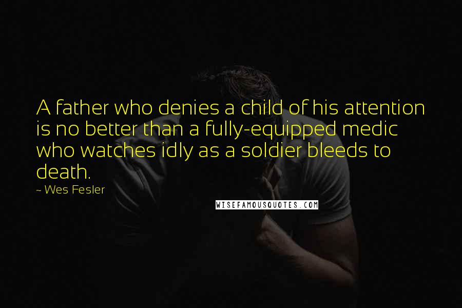 Wes Fesler Quotes: A father who denies a child of his attention is no better than a fully-equipped medic who watches idly as a soldier bleeds to death.