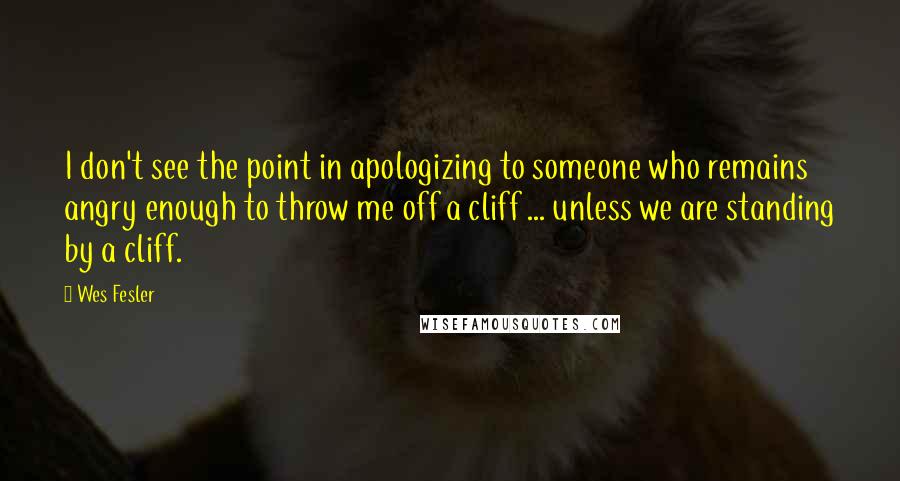 Wes Fesler Quotes: I don't see the point in apologizing to someone who remains angry enough to throw me off a cliff ... unless we are standing by a cliff.