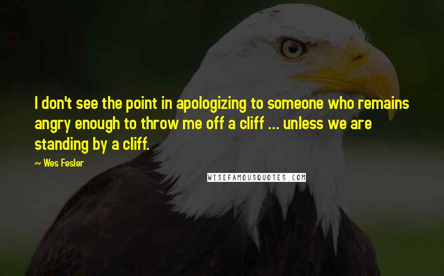 Wes Fesler Quotes: I don't see the point in apologizing to someone who remains angry enough to throw me off a cliff ... unless we are standing by a cliff.