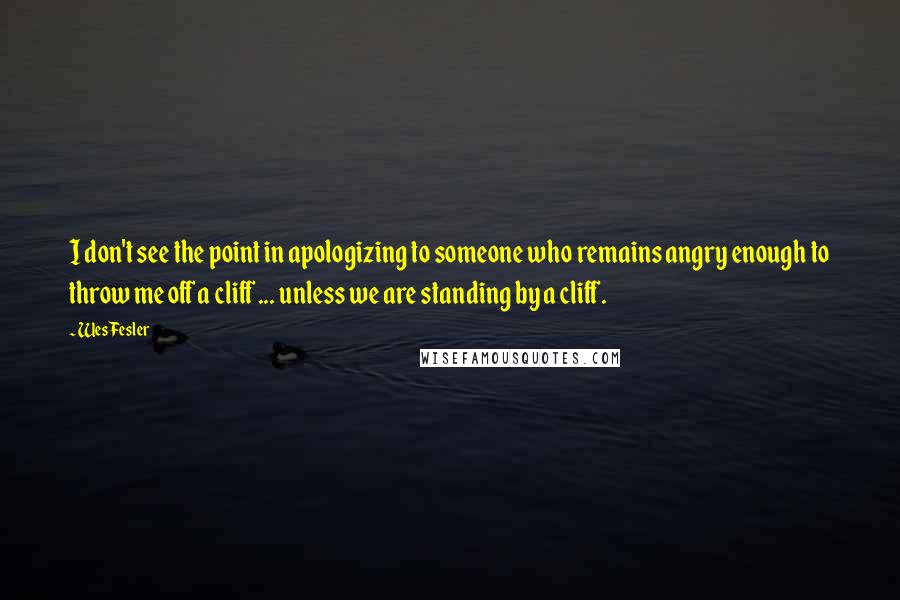 Wes Fesler Quotes: I don't see the point in apologizing to someone who remains angry enough to throw me off a cliff ... unless we are standing by a cliff.