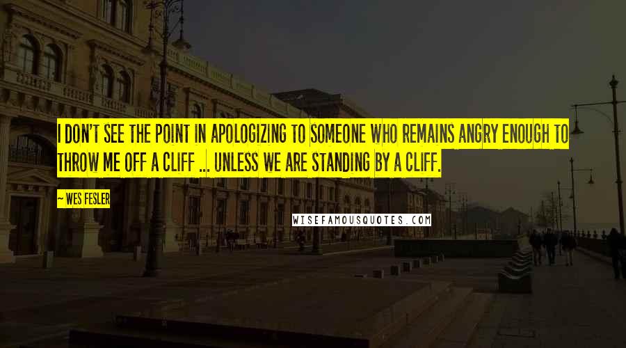 Wes Fesler Quotes: I don't see the point in apologizing to someone who remains angry enough to throw me off a cliff ... unless we are standing by a cliff.