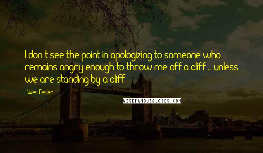 Wes Fesler Quotes: I don't see the point in apologizing to someone who remains angry enough to throw me off a cliff ... unless we are standing by a cliff.