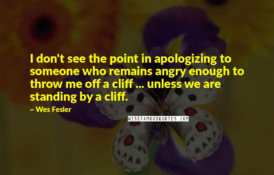 Wes Fesler Quotes: I don't see the point in apologizing to someone who remains angry enough to throw me off a cliff ... unless we are standing by a cliff.