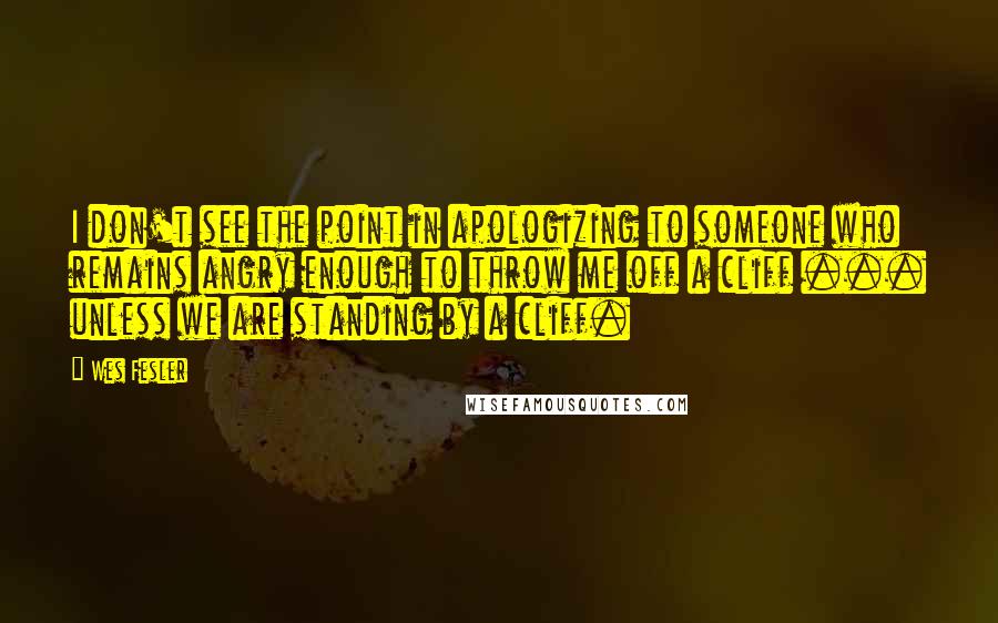 Wes Fesler Quotes: I don't see the point in apologizing to someone who remains angry enough to throw me off a cliff ... unless we are standing by a cliff.