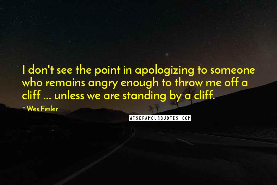 Wes Fesler Quotes: I don't see the point in apologizing to someone who remains angry enough to throw me off a cliff ... unless we are standing by a cliff.