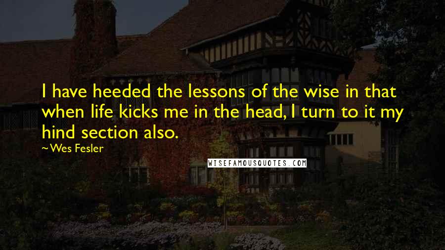 Wes Fesler Quotes: I have heeded the lessons of the wise in that when life kicks me in the head, I turn to it my hind section also.
