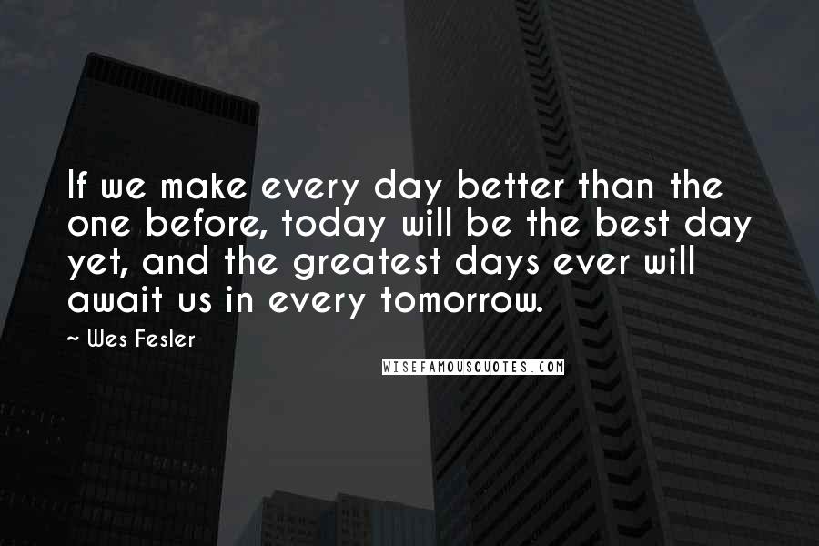 Wes Fesler Quotes: If we make every day better than the one before, today will be the best day yet, and the greatest days ever will await us in every tomorrow.