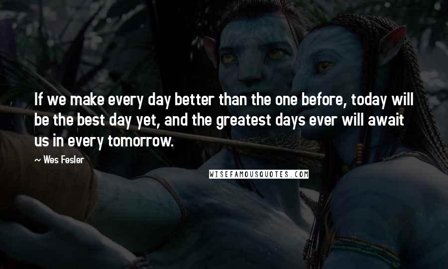 Wes Fesler Quotes: If we make every day better than the one before, today will be the best day yet, and the greatest days ever will await us in every tomorrow.