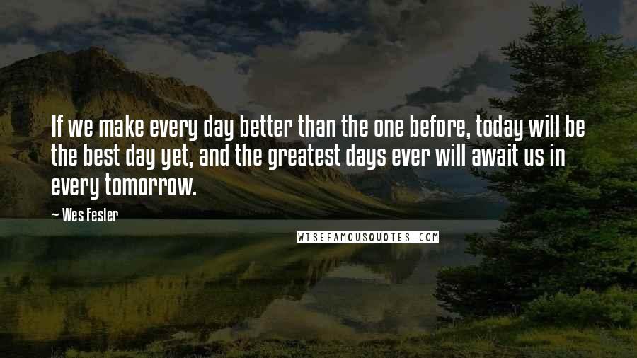 Wes Fesler Quotes: If we make every day better than the one before, today will be the best day yet, and the greatest days ever will await us in every tomorrow.