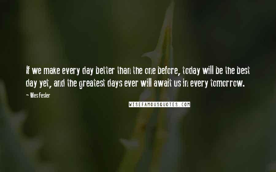 Wes Fesler Quotes: If we make every day better than the one before, today will be the best day yet, and the greatest days ever will await us in every tomorrow.