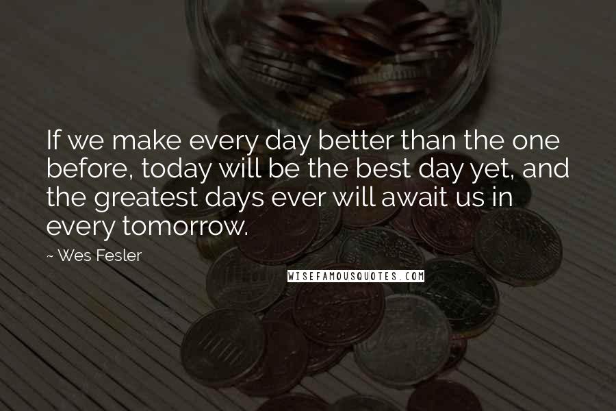 Wes Fesler Quotes: If we make every day better than the one before, today will be the best day yet, and the greatest days ever will await us in every tomorrow.