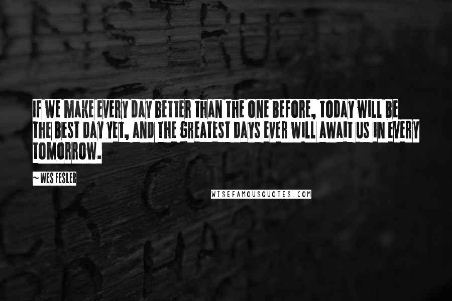 Wes Fesler Quotes: If we make every day better than the one before, today will be the best day yet, and the greatest days ever will await us in every tomorrow.