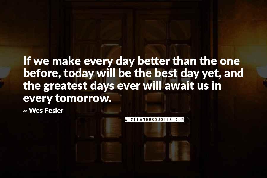 Wes Fesler Quotes: If we make every day better than the one before, today will be the best day yet, and the greatest days ever will await us in every tomorrow.