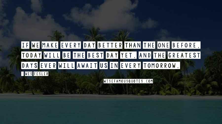 Wes Fesler Quotes: If we make every day better than the one before, today will be the best day yet, and the greatest days ever will await us in every tomorrow.