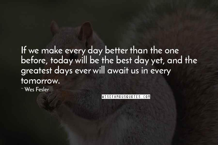 Wes Fesler Quotes: If we make every day better than the one before, today will be the best day yet, and the greatest days ever will await us in every tomorrow.