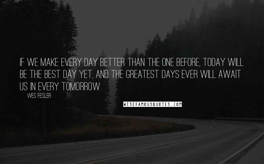 Wes Fesler Quotes: If we make every day better than the one before, today will be the best day yet, and the greatest days ever will await us in every tomorrow.