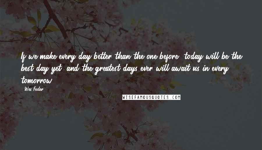 Wes Fesler Quotes: If we make every day better than the one before, today will be the best day yet, and the greatest days ever will await us in every tomorrow.