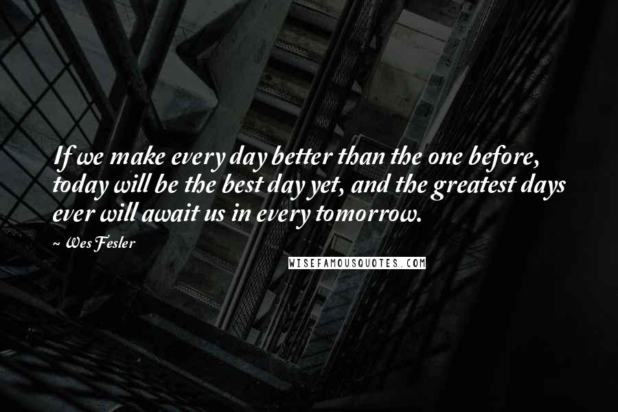 Wes Fesler Quotes: If we make every day better than the one before, today will be the best day yet, and the greatest days ever will await us in every tomorrow.