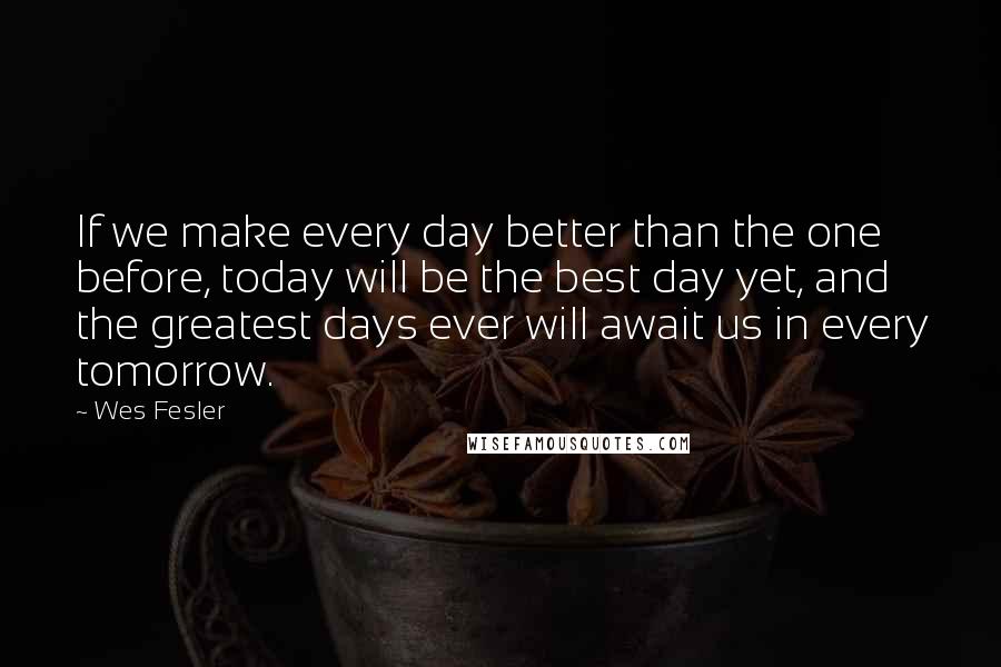 Wes Fesler Quotes: If we make every day better than the one before, today will be the best day yet, and the greatest days ever will await us in every tomorrow.