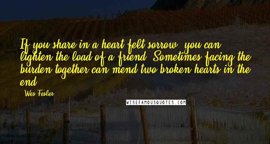 Wes Fesler Quotes: If you share in a heart-felt sorrow, you can lighten the load of a friend. Sometimes facing the burden together can mend two broken hearts in the end.